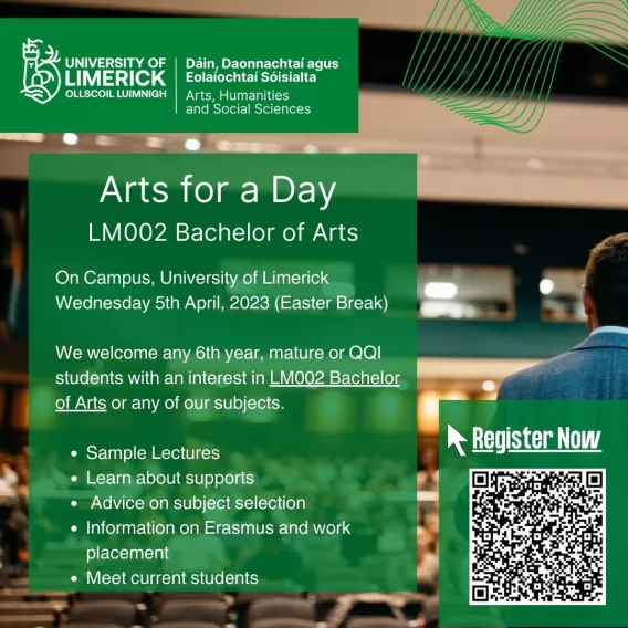 On Campus, University of Limerick Wednesday 5th April, 2023 (Easter Break)  We welcome any 6th year, mature or QQI students with an interest in LM002 Bachelor of Arts or any of our subjects.   Sample Lectures Learn about supports  Advice on subject selection Information on Erasmus and work placement Meet current students